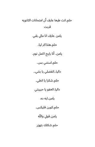 ‫حلم‬
..
‫الثاىويه‬ ‫امتحاىات‬ ‫أن‬ ِ‫ًار‬ ‫كبيا‬ ‫اىت‬
‫قربت‬
‫يامه‬
.
‫بقي‬ ‫مايل‬ ‫اىا‬ ِ‫ًار‬
‫حلم‬
..
‫ليا‬ ‫كر‬‫هتصا‬
..
‫يامه‬
..
‫ىوم‬ ‫كمل‬‫ا‬ ‫رايح‬ ‫أىا‬
..
‫حلم‬
..
‫بس‬ ‫استوي‬
..
‫زاليا‬
...
‫بوتي‬ ‫يا‬ ‫اتْؾلي‬
...
‫حلم‬
..
‫اىقي‬ ‫يا‬ ‫طكرا‬
..
‫زاليا‬
..
‫حبيبتي‬ ‫يا‬ ‫اليْو‬
‫يامه‬
..
‫زه‬ ‫ايه‬
.
‫حلم‬
..
‫ٓليكس‬ ‫كورن‬
..
‫يامه‬
..
‫وهللا‬ ‫قويل‬
‫حلم‬
..
‫بتهسر‬ ‫طكلك‬
 