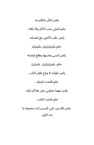 ‫يامه‬
..
‫جس‬ ‫بتكلم‬ ‫امال‬
‫حلم‬
..
‫بكله‬ ‫واىا‬ ‫كر‬‫اشا‬ ‫بحب‬ ‫اػلي‬
.
‫يامه‬
.
‫ىْسك‬ ‫مى‬ ‫كري‬‫شا‬ ‫كب‬
..
‫حلم‬
..
‫بليسززززززز‬
....
‫بليسزززز‬
‫يامه‬
..
‫اىسي‬
..
‫اوؿته‬ ‫وكلى‬ ‫واسبها‬
‫حلم‬
..
‫بليسززززززز‬
...
‫بليسزززز‬
‫يامه‬
.
‫الباب‬ ‫قْل‬ ‫وراح‬ ‫ال‬ ‫قولت‬
.
‫حلم‬
..
‫تذبف‬ ‫قيست‬
....
‫يامه‬
..
‫ليك‬ ‫كر‬‫هصا‬ ‫مص‬ ‫ًملتي‬ ‫مهما‬
.
‫حلم‬
..
‫الباب‬ ‫ٓتحت‬
..
‫يامه‬
..
‫السرير‬ ‫ًلي‬ ‫مه‬ ‫قام‬
..
‫يا‬ ‫مجووىه‬ ‫اىت‬
‫بت‬
..
‫اىسيل‬
..
 