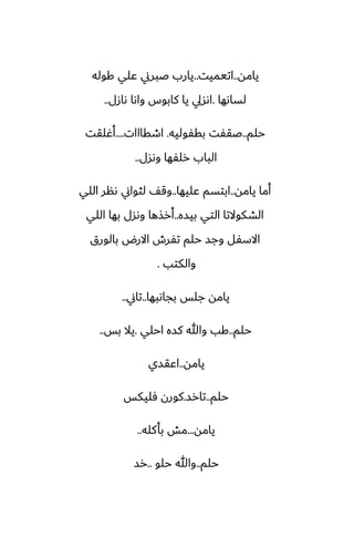 ‫يامه‬
..
‫اتيميت‬
..
‫كوله‬ ‫ًلي‬ ‫ػبرين‬ ‫يارب‬
‫لساىها‬
.
‫ىازل‬ ‫واىا‬ ‫كابوس‬ ‫يا‬ ‫اىسيل‬
..
‫حلم‬
..
‫بقْوليه‬ ‫ػقْت‬
.
‫اطقااات‬
....
‫أُلقت‬
‫وىسل‬ ‫رلْها‬ ‫الباب‬
..
‫يامه‬ ‫أما‬
..
‫ًليها‬ ‫ابتسم‬
..
‫اللي‬ ‫ىنر‬ ‫لثواين‬ ّ‫وق‬
‫بيسه‬ ‫التي‬ ‫الضكوالتا‬
..
‫اللي‬ ‫بها‬ ‫وىسل‬ ‫أرصها‬
‫بالورق‬ ‫االرؼ‬ ‫تْرش‬ ‫حلم‬ ‫وجس‬ ‫االسْل‬
‫والكتب‬
.
‫بجاىبها‬ ‫جلس‬ ‫يامه‬
..
‫تاين‬
..
‫حلم‬
..
‫احلي‬ ‫كسه‬ ‫وهللا‬ ‫كب‬
.
‫بس‬ ‫يال‬
..
‫يامه‬
..
‫اًقسي‬
‫حلم‬
..
‫تارس‬
.
‫ٓليكس‬ ‫كورن‬
‫يامه‬
...
‫بأكله‬ ‫مص‬
..
‫حلم‬
..
‫حلو‬ ‫وهللا‬
..
‫رس‬
 