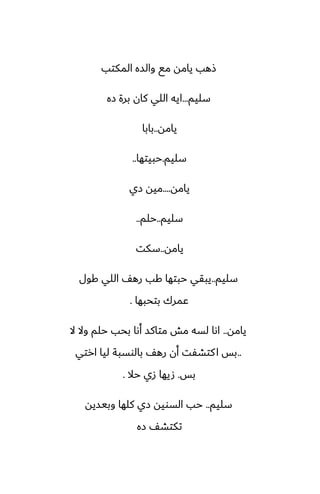 ‫المكتب‬ ‫والسه‬ ‫مى‬ ‫يامه‬ ‫شهب‬
‫سليم‬
...
‫زه‬ ‫برة‬ ‫كان‬ ‫اللي‬ ‫ايه‬
‫يامه‬
..
‫بابا‬
‫سليم‬
.
‫حبيتها‬
..
‫يامه‬
....
‫زي‬ ‫ميه‬
‫سليم‬
..
‫حلم‬
..
‫يامه‬
..
‫سكت‬
‫سليم‬
..
‫كول‬ ‫اللي‬ ّ‫ره‬ ‫كب‬ ‫حبتها‬ ‫يبقي‬
‫بتحبها‬ ‫ًمرك‬
.
‫يامه‬
..
‫ال‬ ‫وال‬ ‫حلم‬ ‫بحب‬ ‫أىا‬ ‫متاكس‬ ‫مص‬ ‫لسه‬ ‫اىا‬
..
‫ارتي‬ ‫ليا‬ ‫بالوسبة‬ ّ‫ره‬ ‫أن‬ ‫كتضْت‬‫ا‬ ‫بس‬
‫بس‬
.
‫حال‬ ‫زي‬ ‫صيها‬
.
‫سليم‬
..
‫وبيسيه‬ ‫كلها‬ ‫زي‬ ‫السويه‬ ‫حب‬
‫زه‬ ّ‫تكتض‬
 