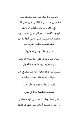 ‫يامه‬
..
‫حور‬ ‫حب‬ ‫ليث‬ ‫بابا‬ ‫يا‬
..
‫حب‬ ‫وُيث‬
‫حال‬
..
‫ليه‬ ‫حب‬ ‫ويسن‬
..
‫قاًس‬ ‫كول‬ ‫ًلي‬ ‫اللي‬ ‫ٓأىا‬
‫وػحاب‬ ّ‫ره‬ ‫مى‬
...
‫بحبها‬ ‫اىا‬ ‫قولت‬
‫صيهم‬
....
‫كول‬ ّ‫ره‬ ‫إن‬ ‫زه‬ ‫كل‬ ‫بيس‬ ‫كتضْت‬‫ا‬
‫وارتي‬ ‫ػاحبتي‬ ‫ًمرها‬
..
‫مه‬ ‫زه‬ ‫ليها‬ ‫وحبي‬
‫ىْسي‬ ‫بوهم‬
.
‫صيهم‬ ‫ابقي‬ ‫ًضان‬
‫سليم‬
...
‫ًليها‬ ‫وُيرتك‬ ‫كب‬
.
‫يامه‬
..
‫حال‬ ‫ًلي‬ ‫ُيريت‬ ‫ىْس‬
.
‫بَير‬ ‫اىا‬ ‫كمان‬
‫ًازي‬ ‫وميري‬ ‫حور‬ ‫ًلي‬
..
‫اروايت‬ ‫هما‬
.
‫سليم‬
..
‫حب‬ ‫بتؾيى‬ ‫اىت‬ ‫ايه‬ ‫بتقول‬ ‫ٓاهم‬ ‫اىت‬
‫الجاميه‬ ‫وحب‬ ‫ومراهقتك‬ ‫كْولتك‬
‫يامه‬
.
‫حب‬ ‫كان‬ ‫ما‬ ‫ًمره‬ ‫زه‬ ‫بابا‬ ‫يا‬
..
‫سليم‬
..
‫بقي‬ ‫ازاي‬ ‫زه‬ ‫كتضْت‬‫وا‬
.
‫يامه‬
..
‫ًوي‬ ‫تبيس‬ ‫بسات‬ ّ‫ره‬
..
‫ميرٓص‬ ‫ليه‬
‫مرة‬ ‫أول‬
..
‫ًليها‬ ِ‫ملهو‬ ‫مص‬ ‫اين‬ ‫أن‬ ‫حسيت‬
 