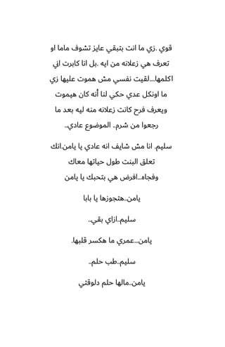 ‫قوي‬
.
‫او‬ ‫ماما‬ ِ‫تضو‬ ‫ًايس‬ ‫بتبقي‬ ‫اىت‬ ‫ما‬ ‫زي‬
‫ايه‬ ‫مه‬ ‫زًالىه‬ ‫هي‬ ِ‫تير‬
.
‫اين‬ ‫كابرت‬ ‫اىا‬ ‫بل‬
‫كلمها‬‫ا‬
....
‫زي‬ ‫ًليها‬ ‫هموت‬ ‫مص‬ ‫ىْسي‬ ‫لقيت‬
‫هيموت‬ ‫كان‬ ‫أىه‬ ‫لوا‬ ‫حكي‬ ‫ًسي‬ ‫اوىكل‬ ‫ما‬
‫ما‬ ‫بيس‬ ‫ليه‬ ‫موه‬ ‫زًالىه‬ ‫كاىت‬ ‫ٓرح‬ ِ‫ويير‬
‫طرم‬ ‫مه‬ ‫رجيوا‬
..
‫ًازي‬ ‫الموؿوو‬
..
‫سليم‬
.
‫يامه‬ ‫يا‬ ‫ًازي‬ ‫اىه‬ ّ‫طاي‬ ‫مص‬ ‫اىا‬
.
‫اىك‬
‫مياك‬ ‫حياتها‬ ‫كول‬ ‫البوت‬ ‫تيلق‬
‫وٓجاه‬
...
‫يامه‬ ‫يا‬ ‫بتحبك‬ ‫هي‬ ‫آرؼ‬
‫يامه‬
..
‫بابا‬ ‫يا‬ ‫هتجوزها‬
‫سليم‬
..
‫بقي‬ ‫ازاي‬
..
‫يامه‬
...
‫قلبها‬ ‫هكسر‬ ‫ما‬ ‫ًمري‬
.
‫سليم‬
..
‫حلم‬ ‫كب‬
..
‫يامه‬
..
‫زلوقتي‬ ‫حلم‬ ‫مالها‬
 