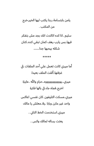 ‫بابتسامة‬ ‫يامه‬
..
‫الذير‬ ‫ليها‬ ‫يكتب‬ ‫ربوا‬
.
‫ررج‬
‫المكتب‬ ‫مه‬
.
‫سليم‬
..
‫بتْكر‬ ‫مص‬ ‫بجس‬ ‫اىك‬ ‫اتاكست‬ ‫كسه‬ ‫اىا‬
‫ٓيها‬
..
‫كسه‬ ‫تبقي‬ ‫كمان‬ ّ‫ره‬ ‫يارب‬ ‫بس‬
...
‫كوان‬
‫جسا‬ ‫بيحبها‬ ‫طكله‬
..........
*****
‫الملْات‬ ‫أحس‬ ‫ًلي‬ ‫تيمل‬ ‫كاىت‬ ‫ميري‬ ‫أما‬
.
‫يف‬
‫ُرٓتها‬
..
‫بييسا‬ ّ‫المل‬ ‫ألقت‬
.
‫ميري‬
...
‫يوووووووووووه‬
...
‫وهللا‬ ‫حرام‬
..
‫ًايسة‬
‫اررج‬
..
‫ٓكرة‬ ‫بالها‬ ‫يف‬ ‫جاء‬ ‫ٓجاه‬
‫ميري‬
..
‫التليْون‬ ‫مسكت‬
.
‫اًاكس‬ ‫ىْسي‬ ‫كان‬
‫وبابا‬ ‫مازن‬ ‫ُير‬ ‫واحس‬
..
‫يال‬
..
‫مالك‬ ‫يا‬ ‫ميلص‬
‫ميري‬
..
‫التاين‬ ‫الذف‬ ‫استذسمت‬
..
‫واتس‬ ‫لمالك‬ ‫رساله‬ ‫ييتت‬
..
 