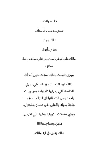 ‫مالك‬
..
‫واىت‬
..
‫ميري‬
...
‫مرتبقه‬ ‫مص‬ ‫ال‬
..
‫مالك‬
..
‫بجس‬
..
‫ميري‬
...
‫أيوة‬
..
‫مالك‬
..
‫باطا‬ ّ‫سي‬ ‫ًلي‬ ‫سلميلي‬ ‫تبقي‬ ‫كب‬
.
‫سالم‬
.
‫ميري‬
.
‫أىا‬ ‫أىه‬ ‫مويه‬ ‫ًرٓت‬ ‫بمالك‬ ‫اتغلت‬
..
‫مالك‬
..
‫ىمريت‬ ‫ًلي‬ ‫رساله‬ ‫باًته‬ ‫اىت‬ ‫اوال‬
‫وبوت‬ ‫بس‬ ‫واحس‬ ‫كام‬ ‫ييرٓها‬ ‫اللي‬ ‫الذاػه‬
‫اىت‬ ‫وهي‬ ‫واحسة‬
.
‫رقمك‬ ‫اىه‬ ِ‫اًر‬ ‫اين‬ ‫ثاىيا‬
‫مضَول‬ ‫ًضان‬ ‫بقي‬ ‫واقْلي‬ ‫سهله‬ ‫حاحة‬
..
‫ميري‬
..
‫االرؼ‬ ‫ًلي‬ ‫رمتها‬ ‫الكويايه‬ ‫مسكت‬
..
‫ميري‬
..
‫بغراخ‬
...
‫ًااااااا‬
‫بقلق‬ ‫مالك‬
..
‫مالك‬ ‫ايه‬ ‫يف‬
..
 