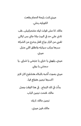 ‫ميري‬
.
‫وقيت‬ ‫الحمام‬ ‫رايحة‬ ‫كوت‬
‫الكوبايه‬
..
‫رحلي‬
.
‫مالك‬
.
‫متتحركيص‬ ‫ليك‬ ‫قولت‬ ‫مص‬ ‫اىا‬
....
‫كب‬
‫اياكي‬ ‫بس‬ ‫جاي‬ ‫واىا‬ ‫البيت‬ ‫يف‬ ‫حس‬ ‫ًلي‬ ‫ىازي‬
‫الساز‬ ‫مه‬ ‫تقريب‬
.
‫الضركه‬ ‫مه‬ ‫وررج‬ ‫قْل‬ ‫وراح‬
‫موسل‬ ‫اللي‬ ‫واىقلق‬ ‫سيارته‬ ‫وركب‬ ‫سرييا‬
‫ميري‬
.
‫ميري‬
...
‫طرايب‬ ‫يا‬ ‫جسمتي‬ ‫يا‬ ‫ررايب‬ ‫يا‬ ‫يلهويت‬
..
‫يا‬
‫روايب‬ ‫يا‬ ‫سموتي‬
‫بالبكاء‬ ‫أطبه‬ ‫بغوت‬ ‫ميري‬
..
‫الزم‬ ‫كان‬ ‫هتضلوح‬
‫ٓيا‬ ‫هتولى‬ ‫ىرميه‬ ‫كسرها‬‫ا‬
..
‫السجاج‬ ‫لك‬ ‫يف‬ ‫بسأت‬
. .
‫وػل‬ ‫الوقت‬ ‫هصا‬ ‫يف‬
‫مالك‬
.
‫الباب‬ ‫ىرميه‬ ‫ٓتحت‬
.
‫مالك‬ ‫ىرميه‬
.
‫اصيك‬
‫مالك‬
..
‫ميري‬ ‫ٓيه‬
..
 