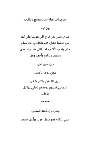 ‫ميري‬
..
‫بااللقاب‬ ‫بتقتوى‬ ‫مص‬ ‫ًيله‬ ‫احوا‬
.
‫ريه‬
..
‫ليه‬
.
‫ميري‬
..
‫كسه‬ ‫ًلي‬ ‫ًوزتوا‬ ‫اللي‬ ‫ٓرح‬ ‫هي‬ ‫بغي‬
‫كمان‬ ‫احوا‬ ‫هتالقيوي‬ ‫كسه‬ ‫ًضان‬ ‫ػَرىا‬ ‫مه‬
‫األلقاب‬ ‫بتحب‬ ‫مص‬
..
‫ًسي‬ ‫والز‬ ‫هما‬ ‫اللي‬ ‫احوا‬
‫وًس‬ ‫وأحمس‬ ‫وسليم‬ ّ‫وسي‬
..
‫ريه‬
.
‫زول‬ ‫ميه‬
.
‫هسي‬
..
‫كتير‬ ‫زول‬ ‫ال‬
..
‫ميري‬
..
‫طَل‬ ‫بالش‬ ‫بقول‬ ‫اىا‬
..
‫اسميي‬
..
‫كل‬ ‫لها‬ ‫تحكي‬ ‫لوحسهم‬ ‫ىسبهم‬
‫حاجة‬
....
*****
‫للمضي‬ ‫بأرته‬ ‫يسن‬ ‫وػل‬
..
‫ًسي‬
..
‫حور‬ ‫طايل‬ ‫وهو‬ ‫طآه‬
..
ِ‫بتوس‬ ‫ورأسها‬
 