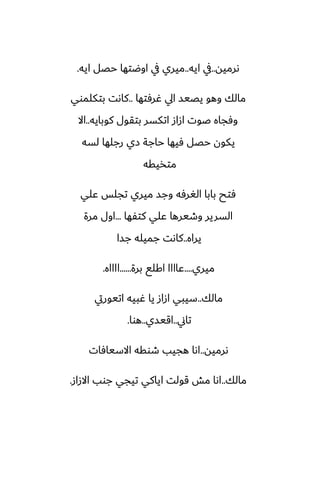‫ىرميه‬
..
‫ايه‬ ‫يف‬
..
‫ايه‬ ‫حغل‬ ‫اوؿتها‬ ‫يف‬ ‫ميري‬
.
‫ُرٓتها‬ ‫ايل‬ ‫يغيس‬ ‫وهو‬ ‫مالك‬
..
‫بتكلموي‬ ‫كاىت‬
‫كوبايه‬ ‫بتقول‬ ‫اتكسر‬ ‫ازاز‬ ‫ػوت‬ ‫وٓجاه‬
..
‫اال‬
‫لسه‬ ‫رجلها‬ ‫زي‬ ‫حاجة‬ ‫ٓيها‬ ‫حغل‬ ‫يكون‬
‫متذيقه‬
‫ًلي‬ ‫تجلس‬ ‫ميري‬ ‫وجس‬ ‫الَرٓه‬ ‫بابا‬ ‫ٓتح‬
‫كتْها‬ ‫ًلي‬ ‫وطيرها‬ ‫السرير‬
...
‫مرة‬ ‫اول‬
‫يراه‬
..
‫جسا‬ ‫جميله‬ ‫كاىت‬
‫ميري‬
....
‫برة‬ ‫اكلى‬ ‫ًاااا‬
......
‫ااااه‬
.
‫مالك‬
..
‫اتيوريت‬ ‫ُبيه‬ ‫يا‬ ‫ازاز‬ ‫سيبي‬
‫تاين‬
..
‫اقيسي‬
..
‫هوا‬
.
‫ىرميه‬
..
‫االسيآات‬ ‫طوقه‬ ‫هجيب‬ ‫اىا‬
‫مالك‬
..
‫االزاز‬ ‫جوب‬ ‫تيجي‬ ‫اياكي‬ ‫قولت‬ ‫مص‬ ‫اىا‬
.
 