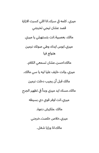‫ميري‬
..
‫سرك‬ ‫يف‬ ‫كلمه‬
..
‫االزازة‬ ‫كسرت‬ ‫اللي‬ ‫اىا‬
‫تذرجوي‬ ‫تيجي‬ ‫ًضان‬ ‫قغس‬
‫مالك‬
.
‫بيغبية‬
..
‫ميري‬ ‫يا‬ ‫بتستهبلي‬ ‫اىت‬
.
‫ميري‬
..
‫ىرميه‬ ‫ػوتك‬ ‫وكي‬ ‫ايسك‬ ‫ابوس‬
‫ٓيا‬ ‫هتولى‬
‫مالك‬
.
‫احسه‬
..
‫الكالم‬ ‫تسميي‬ ‫ًضان‬
..
‫ميري‬
...
‫مالك‬ ‫سي‬ ‫يا‬ ‫ليه‬ ‫ًليا‬ ّ‫راي‬ ‫واىت‬
..
‫ىرميه‬ ‫زرلت‬ ‫يجيب‬ ‫أن‬ ‫قبل‬ ‫مالك‬
‫مالك‬
..
‫الجرح‬ ‫تقهير‬ ‫يف‬ ‫وبسأ‬ ‫ميري‬ ‫ايس‬ ‫مسك‬
‫ميري‬
..
‫بسيقه‬ ‫زي‬ ‫قوي‬ ‫اوٓر‬ ‫اىت‬
‫مالك‬
.
‫زًوة‬ ‫ملكيص‬
..
‫ميري‬
..
‫رلغت‬ ‫رالظ‬
..
‫ررجوي‬
‫مالك‬
.
‫طَل‬ ‫ورايا‬ ‫اىا‬
..
 