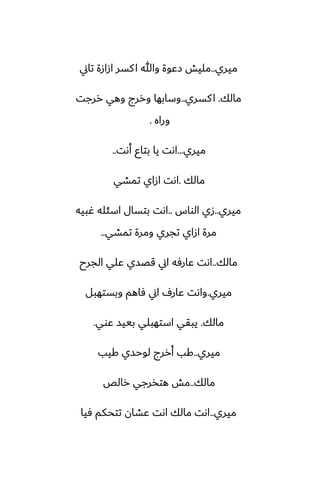 ‫ميري‬
..
‫تاين‬ ‫ازازة‬ ‫كسر‬‫ا‬ ‫وهللا‬ ‫زًوة‬ ‫مليص‬
‫مالك‬
.
‫كسري‬‫ا‬
..
‫ررجت‬ ‫وهي‬ ‫وررج‬ ‫وسابها‬
‫وراه‬
.
‫ميري‬
...
‫أىت‬ ‫بتاو‬ ‫يا‬ ‫اىت‬
..
‫مالك‬
.
‫تمضي‬ ‫ازاي‬ ‫اىت‬
‫ميري‬
..
‫الواس‬ ‫زي‬
..
‫ُبيه‬ ‫اسئله‬ ‫بتسال‬ ‫اىت‬
‫تمضي‬ ‫ومرة‬ ‫تجري‬ ‫ازاي‬ ‫مرة‬
..
‫مالك‬
..
‫الجرح‬ ‫ًلي‬ ‫قغسي‬ ‫اين‬ ‫ًارٓه‬ ‫اىت‬
‫ميري‬
.
‫وبستهبل‬ ‫ٓاهم‬ ‫اين‬ ِ‫ًار‬ ‫واىت‬
‫مالك‬
.
‫ًوي‬ ‫بييس‬ ‫استهبلي‬ ‫يبقي‬
.
‫ميري‬
..
‫كيب‬ ‫لوحسي‬ ‫أررج‬ ‫كب‬
‫مالك‬
..
‫رالع‬ ‫هتذرجي‬ ‫مص‬
‫ميري‬
..
‫ٓيا‬ ‫تتحكم‬ ‫ًضان‬ ‫اىت‬ ‫مالك‬ ‫اىت‬
 