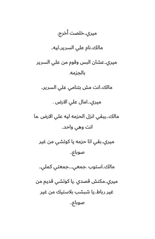 ‫ميري‬
..
‫أررج‬ ‫رلغت‬
.
‫مالك‬
..
‫السرير‬ ‫ًلي‬ ‫ىام‬
..
‫ليه‬
..
‫ميري‬
..
‫السرير‬ ‫ًلي‬ ‫مه‬ ‫وقوم‬ ‫البس‬ ‫ًضان‬
‫بالجسمه‬
.
‫مالك‬
..
‫السرير‬ ‫ًلي‬ ‫بتوامي‬ ‫مص‬ ‫اىت‬
..
‫ميري‬
...
‫االرؼ‬ ‫ًلي‬ ‫امال‬
.
‫مالك‬
...
‫االرؼ‬ ‫ًلي‬ ‫ليه‬ ‫الحسمه‬ ‫اىسل‬ ‫يبقي‬
.
‫ما‬
‫واحس‬ ‫وهي‬ ‫اىت‬
..
‫ميري‬
..
‫ُير‬ ‫مه‬ ‫كوتضي‬ ‫يا‬ ‫حسمه‬ ‫اىا‬ ‫بقي‬
‫ػوباو‬
..
‫مالك‬
..
‫استوب‬
.
‫جميي‬
....
‫كملي‬ ‫جميتي‬
..
‫ميري‬
..
‫قغسي‬ ‫مكوص‬
.
‫مه‬ ‫قسيم‬ ‫كوتضي‬ ‫يا‬
‫رباـ‬ ‫ُير‬
..
‫ُير‬ ‫مه‬ ‫بالستيك‬ ‫طبضب‬ ‫يا‬
‫ػوباو‬
..
 