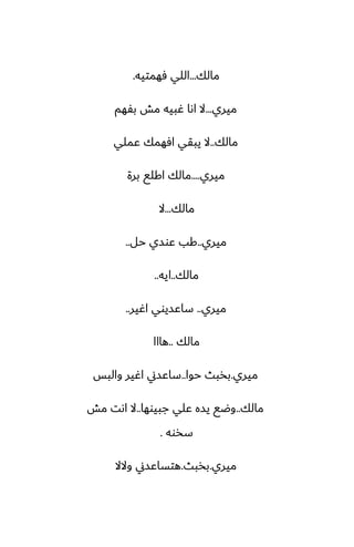 ‫مالك‬
...
‫ٓهمتيه‬ ‫اللي‬
.
‫ميري‬
...
‫بْهم‬ ‫مص‬ ‫ُبيه‬ ‫اىا‬ ‫ال‬
‫مالك‬
..
‫ًملي‬ ‫آهمك‬ ‫يبقي‬ ‫ال‬
‫ميري‬
....
‫برة‬ ‫اكلى‬ ‫مالك‬
‫مالك‬
...
‫ال‬
‫ميري‬
..
‫حل‬ ‫ًوسي‬ ‫كب‬
..
‫مالك‬
..
‫ايه‬
..
‫ميري‬
..
‫اُير‬ ‫ساًسيوي‬
..
‫مالك‬
..
‫هااا‬
‫ميري‬
.
‫حوا‬ ‫بذبث‬
..
‫والبس‬ ‫اُير‬ ‫ساًسين‬
‫مالك‬
..
‫جبيوها‬ ‫ًلي‬ ‫يسه‬ ‫وؿى‬
..
‫مص‬ ‫اىت‬ ‫ال‬
‫سذوه‬
.
‫ميري‬
.
‫بذبث‬
.
‫والال‬ ‫هتساًسين‬
 