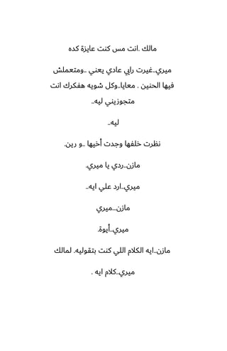 ‫مالك‬
.
‫كسه‬ ‫ًايسة‬ ‫كوت‬ ‫مس‬ ‫اىت‬
‫ميري‬
..
‫ييوي‬ ‫ًازي‬ ‫رايي‬ ‫ُيرت‬
..
‫ومتيملص‬
‫الحويه‬ ‫ٓيها‬
.
‫ميايا‬
..
‫اىت‬ ‫هْكرك‬ ‫طويه‬ ‫وكل‬
‫ليه‬ ‫متجوصيوي‬
..
‫ليه‬
..
‫أريها‬ ‫وجست‬ ‫رلْها‬ ‫ىنرت‬
..
‫ريه‬ ‫و‬
.
‫مازن‬
..
‫ميري‬ ‫يا‬ ‫رزي‬
.
‫ميري‬
..
‫ايه‬ ‫ًلي‬ ‫ارز‬
..
‫مازن‬
...
‫ميري‬
‫ميري‬
..
‫أيوة‬
.
‫مازن‬
..
‫بتقوليه‬ ‫كوت‬ ‫اللي‬ ‫الكالم‬ ‫ايه‬
.
‫لمالك‬
‫ميري‬
..
‫ايه‬ ‫كالم‬
.
 