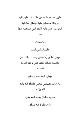 ‫مازن‬
..
‫مالبسه‬ ‫مه‬ ‫مالك‬ ‫مسك‬
... ..
‫ايه‬ ‫كيب‬
.
‫ًليا‬ ‫مص‬ ‫زه‬ ‫بروزك‬
..
‫ليه‬ ‫اىت‬ ‫واىقق‬
‫موها‬ ‫سميته‬ ‫اللي‬ ‫الكالم‬ ‫وايه‬ ‫ارتي‬ ‫اتجوزت‬
‫زه‬
.
‫ريه‬
..
‫مازن‬
.
‫مازن‬
.
‫اىت‬ ‫اسكتي‬
.
‫ميري‬
.
‫مه‬ ‫مالك‬ ‫يمسك‬ ‫مازن‬ ‫رأت‬ ‫أن‬ ‫ما‬
‫البروز‬ ‫وجهه‬ ‫ًلي‬ ‫ينهر‬ ‫ومالك‬ ‫مالبسه‬
‫كيازته‬
.
‫ميري‬
..
‫مازن‬ ‫يا‬ ‫ًوه‬ ‫ابيس‬
‫مازن‬
..
‫وليه‬ ‫ليه‬ ‫كالمك‬ ‫ميوي‬ ‫تْهموي‬ ‫لما‬
‫اتجوزتيه‬
‫ميري‬
.
‫بحبه‬ ‫ًضان‬
.
‫بقي‬ ‫ابيس‬
‫مازن‬
..
‫بضك‬ ‫ألرته‬ ‫ىنر‬
.
 