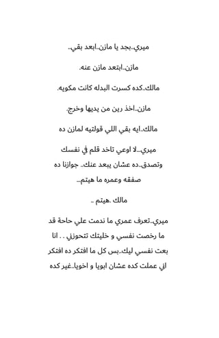 ‫ميري‬
..
‫مازن‬ ‫يا‬ ‫بجس‬
..
‫بقي‬ ‫ابيس‬
..
‫مازن‬
..
‫ًوه‬ ‫مازن‬ ‫ابتيس‬
.
‫مالك‬
..
‫مكويه‬ ‫كاىت‬ ‫البسله‬ ‫كسرت‬ ‫كسه‬
.
‫مازن‬
..
‫وررج‬ ‫يسيها‬ ‫مه‬ ‫ريه‬ ‫ارص‬
.
‫مالك‬
..
‫زه‬ ‫لمازن‬ ‫قولتيه‬ ‫اللي‬ ‫بقي‬ ‫ايه‬
‫ميري‬
...
‫ىْسك‬ ‫يف‬ ‫قلم‬ ‫تارس‬ ‫اوًي‬ ‫ال‬
‫وتغسق‬
..
‫ًوك‬ ‫يبيس‬ ‫ًضان‬ ‫زه‬
..
‫زه‬ ‫جوازىا‬
‫هيتم‬ ‫ما‬ ‫وًمره‬ ‫ػْقه‬
...
‫مالك‬
.
‫هيتم‬
..
‫ميري‬
..
‫قس‬ ‫حاحة‬ ‫ًلي‬ ‫ىسمت‬ ‫ما‬ ‫ًمري‬ ِ‫تير‬
‫تتحوزين‬ ‫رليتك‬ ‫و‬ ‫ىْسي‬ ‫ررغت‬ ‫ما‬
. .
‫اىا‬
‫ليك‬ ‫ىْسي‬ ‫بيت‬
..
‫آتكر‬ ‫زه‬ ‫آتكر‬ ‫ما‬ ‫كل‬ ‫بس‬
‫ارويا‬ ‫و‬ ‫ابويا‬ ‫ًضان‬ ‫كسه‬ ‫ًملت‬ ‫اين‬
..
‫كسه‬ ‫ُير‬
 