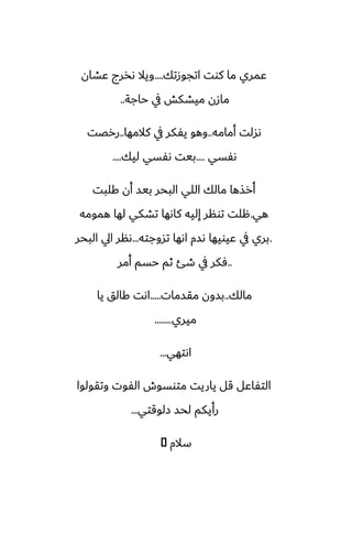 ‫اتجوزتك‬ ‫كوت‬ ‫ما‬ ‫ًمري‬
....
‫ًضان‬ ‫ىذرج‬ ‫ويال‬
‫حاجة‬ ‫يف‬ ‫ميضكص‬ ‫مازن‬
..
‫أمامه‬ ‫ىسلت‬
..
‫كالمها‬ ‫يف‬ ‫يْكر‬ ‫وهو‬
..
‫ررغت‬
‫ىْسي‬
....
‫ليك‬ ‫ىْسي‬ ‫بيت‬
....
‫كلبت‬ ‫أن‬ ‫بيس‬ ‫البحر‬ ‫اللي‬ ‫مالك‬ ‫أرصها‬
‫هي‬
.
‫همومه‬ ‫لها‬ ‫تضكي‬ ‫كاىها‬ ‫إليه‬ ‫تونر‬ ‫هلت‬
.
‫تسوجته‬ ‫اىها‬ ‫ىسم‬ ‫ًيويها‬ ‫يف‬ ‫بري‬
...
‫البحر‬ ‫ايل‬ ‫ىنر‬
..
‫أمر‬ ‫حسم‬ ‫ثم‬ ‫طئ‬ ‫يف‬ ‫ٓكر‬
‫مالك‬
..
‫مقسمات‬ ‫بسون‬
.....
‫يا‬ ‫كالق‬ ‫اىت‬
‫ميري‬
........
‫اىتهي‬
...
‫وتقولوا‬ ‫الْوت‬ ‫متوسوش‬ ‫ياريت‬ ‫قل‬ ‫التْاًل‬
‫زلوقتي‬ ‫لحس‬ ‫رأيكم‬
...
‫سالم‬
�
 