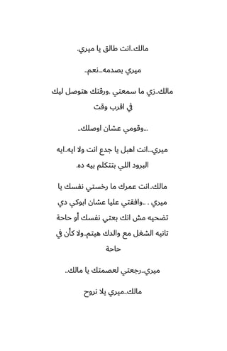 ‫مالك‬
..
‫ميري‬ ‫يا‬ ‫كالق‬ ‫اىت‬
.
‫بغسمه‬ ‫ميري‬
...
‫ىيم‬
..
‫مالك‬
..
‫سميتي‬ ‫ما‬ ‫زي‬
.
‫ليك‬ ‫هتوػل‬ ‫ورقتك‬
‫وقت‬ ‫اقرب‬ ‫يف‬
...
‫اوػلك‬ ‫ًضان‬ ‫وقومي‬
..
‫ميري‬
...
‫ايه‬ ‫وال‬ ‫اىت‬ ‫جسو‬ ‫يا‬ ‫اهبل‬ ‫اىت‬
..
‫ايه‬
‫زه‬ ‫بيه‬ ‫بتتكلم‬ ‫اللي‬ ‫البروز‬
.
‫مالك‬
..
‫يا‬ ‫ىْسك‬ ‫ررستي‬ ‫ما‬ ‫ًمرك‬ ‫اىت‬
‫ميري‬
.. .
‫زي‬ ‫ابوكي‬ ‫ًضان‬ ‫ًليا‬ ‫وآقتي‬
‫حاحة‬ ‫أو‬ ‫ىْسك‬ ‫بيتي‬ ‫اىك‬ ‫مص‬ ‫تؾحيه‬
‫هيتم‬ ‫والسك‬ ‫مى‬ ‫الضَل‬ ‫تاىيه‬
..
‫يف‬ ‫كأن‬ ‫وال‬
‫حاحة‬
‫ميري‬
..
‫مالك‬ ‫يا‬ ‫ليغمتك‬ ‫رجيتي‬
..
‫مالك‬
..
‫ىروح‬ ‫يال‬ ‫ميري‬
 