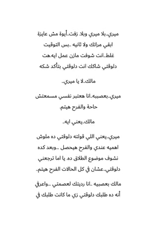 ‫ميري‬
..
‫وبال‬ ‫ميري‬ ‫بال‬
.
‫زٓت‬
..
‫ًايسة‬ ‫مص‬ ‫أيوة‬
‫ثاىيه‬ ‫وال‬ ‫مراتك‬ ‫ابقي‬
..
‫التوقيت‬ ‫بس‬
‫ُلف‬
..
‫ايه‬ ‫ًمل‬ ‫مازن‬ ‫طوٓت‬ ‫اىت‬
.
‫هت‬
‫طكه‬ ‫بتأكس‬ ‫زلوقتي‬ ‫اىت‬ ‫طاكك‬ ‫زلوقتي‬
‫مالك‬
..
‫ميري‬ ‫يا‬ ‫ال‬
..
‫ميري‬
..
‫بيغببه‬
..
‫مسميتص‬ ‫ىْسي‬ ‫هيتبر‬ ‫اىا‬
‫هيتم‬ ‫والْرح‬ ‫حاحة‬
.
‫مالك‬
..
‫ايه‬ ‫ييوي‬
..
‫ميري‬
..
‫ملوش‬ ‫زه‬ ‫زلوقتي‬ ‫قولته‬ ‫اللي‬ ‫ييوي‬
‫هيحغل‬ ‫والْرح‬ ‫ًوسي‬ ‫اهميه‬
...
‫كسه‬ ‫وبيس‬
‫زه‬ ‫القالق‬ ‫موؿوو‬ ِ‫ىضو‬
.
‫ترجيوي‬ ‫اما‬ ‫يا‬
‫زلوقتي‬
..
‫هيتم‬ ‫الْرح‬ ‫الحاالت‬ ‫كل‬ ‫يف‬ ‫ًضان‬
..
‫بيغبيه‬ ‫مالك‬
..
‫ليغمتي‬ ‫رزيتك‬ ‫اىا‬
...
‫واًريف‬
‫يف‬ ‫كلبك‬ ‫كاىت‬ ‫ما‬ ‫زي‬ ‫زلوقتي‬ ‫كلبك‬ ‫زه‬ ‫أىه‬
 