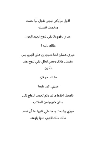 ‫االول‬
..
‫ىسمت‬ ‫ليا‬ ‫تقويل‬ ‫تبجي‬ ‫واياكي‬
‫ىْسك‬ ‫وررغت‬
‫ميري‬
..
‫الجواز‬ ‫ىجسز‬ ‫ىروح‬ ‫بقي‬ ‫يال‬ ‫قوم‬
‫مالك‬
...
‫ليه‬
!
‫ميري‬
..
‫بس‬ ‫الورق‬ ‫ًلي‬ ‫متجوصيه‬ ‫احوا‬ ‫ًضان‬
‫ًوس‬ ‫ىروح‬ ‫بقي‬ ‫تيايل‬ ‫رجيي‬ ‫كالق‬ ‫مْيص‬
‫مأشون‬
‫مالك‬
..
‫الزم‬ ‫هو‬
‫ميري‬
..
‫كبيا‬ ‫كيس‬‫ا‬
‫لكه‬ ‫السواج‬ ‫تجسيس‬ ‫وتم‬ ‫مالك‬ ‫ارصها‬ ‫بالْيل‬
‫المكتب‬ ‫مه‬ ‫ررجوا‬ ‫ان‬ ‫ما‬
‫ميري‬
..
‫قلبها‬ ‫ًلي‬ ‫يسها‬ ‫وؿيت‬
...
‫الحم‬ ‫أن‬ ‫ما‬
‫بلهْه‬ ‫موها‬ ‫اقترب‬ ‫شلك‬ ‫مالك‬
..
 