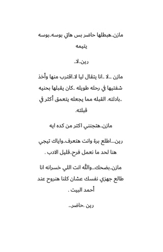 ‫مازن‬
..
‫بوسه‬ ‫هايت‬ ‫بس‬ ‫حاؿر‬ ‫هبقلها‬
..
‫بوسه‬
‫يتيمه‬
‫ريه‬
..
‫ال‬
..
‫مازن‬
...
‫ال‬
..
‫ال‬ ‫ليا‬ ‫يتقال‬ ‫اىا‬
..
‫وأرص‬ ‫موها‬ ‫اقترب‬
‫كويله‬ ‫رحله‬ ‫يف‬ ‫طْتيها‬
..
‫بحويه‬ ‫يقبلها‬ ‫كان‬
..
‫بازلته‬
.
‫يف‬ ‫كثر‬‫أ‬ ‫يتيمق‬ ‫يجيله‬ ‫مما‬ ‫القبله‬
‫قبلته‬
.
‫مازن‬
..
‫ايه‬ ‫كسه‬ ‫مه‬ ‫كتر‬‫ا‬ ‫هتجووي‬
‫ريه‬
....
ِ‫هتير‬ ‫واىت‬ ‫برة‬ ‫اكلى‬
..
‫تيجي‬ ‫واياك‬
‫ٓرح‬ ‫ىيمل‬ ‫ما‬ ‫لحس‬ ‫هوا‬
..
‫االزب‬ ‫قليل‬
.
‫مازن‬
..
‫بؾحك‬
...
‫اىا‬ ‫رسراىه‬ ‫اللي‬ ‫اىت‬ ‫وهللا‬
‫ًوس‬ ‫هوروح‬ ‫كلوا‬ ‫ًضان‬ ‫ىْسك‬ ‫جهسي‬ ‫كالى‬
‫البيت‬ ‫أحمس‬
.
‫ريه‬
.
‫حاؿر‬
...
 