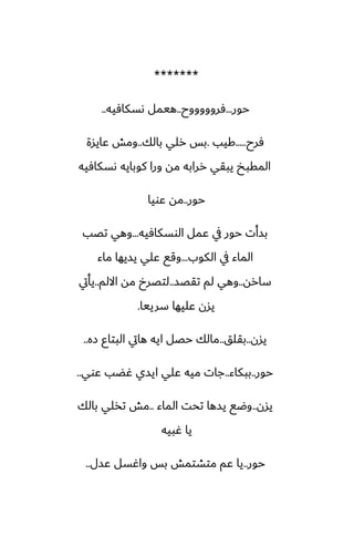 *******
‫حور‬
...
‫ٓروووووح‬
..
‫ىسكآيه‬ ‫هيمل‬
..
‫ٓرح‬
.....
‫كيب‬
.
‫بالك‬ ‫رلي‬ ‫بس‬
..
‫ًايسة‬ ‫ومص‬
‫ىسكآيه‬ ‫كوبايه‬ ‫ورا‬ ‫مه‬ ‫ررابه‬ ‫يبقي‬ ‫المقبد‬
‫حور‬
..
‫ًويا‬ ‫مه‬
‫الوسكآيه‬ ‫ًمل‬ ‫يف‬ ‫حور‬ ‫بسأت‬
...
‫تغب‬ ‫وهي‬
‫الكوب‬ ‫يف‬ ‫الماء‬
...
‫ماء‬ ‫يسيها‬ ‫ًلي‬ ‫وقى‬
‫ساره‬
..
‫تقغس‬ ‫لم‬ ‫وهي‬
..
‫االلم‬ ‫مه‬ ‫لتغرخ‬
..
‫يأيت‬
‫سرييا‬ ‫ًليها‬ ‫يسن‬
.
‫يسن‬
..
‫بقلق‬
..
‫زه‬ ‫البتاو‬ ‫هايت‬ ‫ايه‬ ‫حغل‬ ‫مالك‬
..
‫حور‬
..
‫ببكاء‬
..
‫ًوي‬ ‫ُؾب‬ ‫ايسي‬ ‫ًلي‬ ‫ميه‬ ‫جات‬
..
‫يسن‬
..
‫الماء‬ ‫تحت‬ ‫يسها‬ ‫وؿى‬
..
‫بالك‬ ‫تذلي‬ ‫مص‬
‫ُبيه‬ ‫يا‬
‫حور‬
..
‫ًسل‬ ‫واُسل‬ ‫بس‬ ‫متضتمص‬ ‫ًم‬ ‫يا‬
..
 