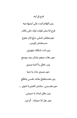 ‫ايه‬ ‫يف‬ ‫ٓرح‬
..
‫يسن‬
..
‫ميه‬ ‫ايسيها‬ ‫ًلي‬ ‫كبت‬ ‫الهاىم‬
‫ٓرح‬
..
‫بالك‬ ‫رلي‬ ‫ليك‬ ‫قولت‬ ‫مص‬ ‫اىا‬
..
‫حور‬
.
‫ملوح‬ ‫كان‬ ‫زراو‬ ‫اػلي‬ ‫ميلص‬
‫كويس‬ ‫مسميتص‬
.
‫يسن‬
..
‫بتهسري‬ ‫طكلك‬ ‫اىت‬
..
‫حور‬
...
‫بيوجى‬ ‫بجس‬ ‫ًضان‬ ‫مرهم‬ ‫هات‬
‫يسن‬
.
‫ػبري‬ ‫آررة‬ ‫يا‬ ‫تيايل‬
‫حور‬
..
‫ًويا‬ ‫يا‬ ‫مات‬ ‫ػبري‬
‫يسن‬
..
‫واكلى‬ ‫ىْسي‬ ‫هارس‬ ‫هتستنريف‬
‫حور‬
..
‫هتسبوي‬
..
‫اروي‬ ‫يا‬ ‫اليسم‬ ‫مكوص‬
.....
‫يسن‬
...
‫حبيبتي‬ ‫يا‬ ‫ايسك‬ ‫هايت‬
‫حور‬
.
‫حبيتك‬ ‫اىا‬ ‫هل‬
. .
‫ليه‬ ‫أم‬
 