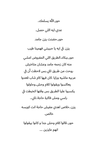 ‫حور‬
..
‫يسلمك‬ ‫هللا‬
..
‫ًسي‬
..
‫حغل‬ ‫اللي‬ ‫ايه‬
..
‫حور‬
..
‫جامس‬ ‫يسن‬ ‫حؾوت‬
.
‫يسن‬
.
‫كيب‬ ‫ٓهميوا‬ ‫حبيبتي‬ ‫يا‬ ‫ايه‬ ‫يف‬
‫حور‬
..
‫ببكاء‬
..
‫امضي‬ ‫المْروؼ‬ ‫اللي‬ ‫القريق‬
‫متاررش‬ ‫وًضان‬ ‫جامس‬ ‫زحمه‬ ‫كان‬ ‫موه‬
‫تاين‬ ‫كريق‬ ‫مه‬ ‫روحت‬
..
‫يف‬ ‫أن‬ ‫الحنت‬ ‫بس‬
‫ورايا‬ ‫ماطيه‬ ‫ًربيه‬
.
‫قيسوا‬ ‫طاب‬ ‫كام‬ ‫ٓيها‬ ‫كان‬
‫وحص‬ ‫كالم‬ ‫ويقولوا‬ ‫يياكسوا‬
..
‫وحاولوا‬
‫يف‬ ‫اتذبقت‬ ‫وقتها‬ ‫بس‬ ‫القريق‬ ‫ًليا‬ ‫يكسروا‬
‫حاجة‬ ‫ٓاكرة‬ ‫ومص‬ ‫راسي‬
..
‫تاين‬
...
‫يسن‬
...
‫كويسه‬ ‫اىت‬ ‫حاجة‬ ‫مْيص‬ ‫اهسي‬ ‫رالظ‬
‫رالع‬
.
‫حور‬
...
‫بيقولوا‬ ‫كاىوا‬ ‫و‬ ‫جسا‬ ‫وحص‬ ‫كالم‬ ‫قالوا‬
‫ًايشيه‬ ‫اىهم‬
.....
 