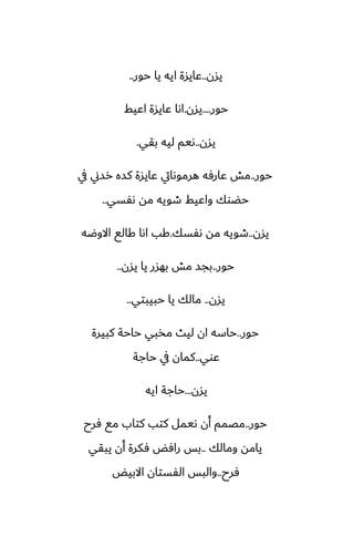 ‫يسن‬
..
‫حور‬ ‫يا‬ ‫ايه‬ ‫ًايسة‬
..
‫حور‬
....
‫يسن‬
.
‫اًيف‬ ‫ًايسة‬ ‫اىا‬
‫يسن‬
..
‫بقي‬ ‫ليه‬ ‫ىيم‬
.
‫حور‬
..
‫يف‬ ‫رسين‬ ‫كسه‬ ‫ًايسة‬ ‫هرموىايت‬ ‫ًارٓه‬ ‫مص‬
‫ىْسي‬ ‫مه‬ ‫طويه‬ ‫واًيف‬ ‫حؾوك‬
..
‫يسن‬
..
‫ىْسك‬ ‫مه‬ ‫طويه‬
.
‫االوؿه‬ ‫كالى‬ ‫اىا‬ ‫كب‬
‫حور‬
..
‫يسن‬ ‫يا‬ ‫بهسر‬ ‫مص‬ ‫بجس‬
..
‫يسن‬
..
‫حبيبتي‬ ‫يا‬ ‫مالك‬
..
‫حور‬
..
‫كبيرة‬ ‫حاحة‬ ‫مذبي‬ ‫ليث‬ ‫ان‬ ‫حاسه‬
‫ًوي‬
..
‫حاجة‬ ‫يف‬ ‫كمان‬
‫يسن‬
...
‫ايه‬ ‫حاجة‬
‫حور‬
..
‫ٓرح‬ ‫مى‬ ‫كتاب‬ ‫كتب‬ ‫ىيمل‬ ‫أن‬ ‫مغمم‬
‫ومالك‬ ‫يامه‬
..
‫يبقي‬ ‫أن‬ ‫ٓكرة‬ ‫رآؽ‬ ‫بس‬
‫ٓرح‬
..
‫االبيؽ‬ ‫الْستان‬ ‫والبس‬
 