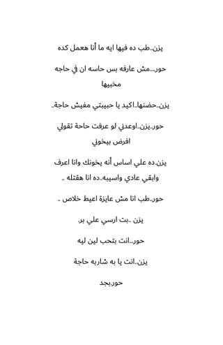 ‫يسن‬
..
‫كسه‬ ‫هيمل‬ ‫أىا‬ ‫ما‬ ‫ايه‬ ‫ٓيها‬ ‫زه‬ ‫كب‬
‫حور‬
....
‫حاجه‬ ‫يف‬ ‫ان‬ ‫حاسه‬ ‫بس‬ ‫ًارٓه‬ ‫مص‬
‫مذبيها‬
‫يسن‬
..
‫حؾوها‬
..
‫حاجة‬ ‫مْيص‬ ‫حبيبتي‬ ‫يا‬ ‫كيس‬‫ا‬
..
‫حور‬
..
‫يسن‬
..
‫تقويل‬ ‫حاحة‬ ‫ًرٓت‬ ‫لو‬ ‫اوًسين‬
‫بيذوين‬ ‫آرؼ‬
‫يسن‬
.
ِ‫اًر‬ ‫واىا‬ ‫يذوىك‬ ‫أىه‬ ‫اساس‬ ‫ًلي‬ ‫زه‬
‫واسيبه‬ ‫ًازي‬ ‫وابقي‬
..
‫هقتله‬ ‫اىا‬ ‫زه‬
..
‫حور‬
..
‫رالظ‬ ‫اًيف‬ ‫ًايسة‬ ‫مص‬ ‫اىا‬ ‫كب‬
..
‫يسن‬
..
‫بر‬ ‫ًلي‬ ‫ارسي‬ ‫بت‬
.
‫حور‬
...
‫ليه‬ ‫ليه‬ ‫بتحب‬ ‫اىت‬
‫يسن‬
..
‫حاجة‬ ‫طاربه‬ ‫به‬ ‫يا‬ ‫اىت‬
‫حور‬
.
‫بجس‬
 