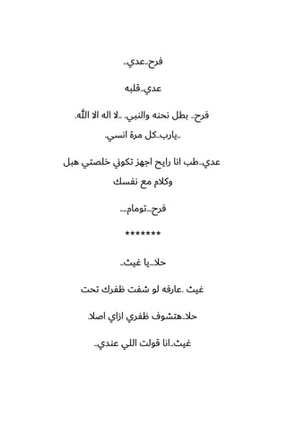 ‫ٓرح‬
..
‫ًسي‬
..
‫ًسي‬
..
‫قلبه‬
‫ٓرح‬
..
‫والوبي‬ ‫ىحوه‬ ‫بقل‬
.. .
‫هللا‬ ‫اال‬ ‫اله‬ ‫ال‬
.
..
‫يارب‬
..
‫اىسي‬ ‫مرة‬ ‫كل‬
.
‫ًسي‬
..
‫هبل‬ ‫رلغتي‬ ‫تكوين‬ ‫اجهس‬ ‫رايح‬ ‫اىا‬ ‫كب‬
‫ىْسك‬ ‫مى‬ ‫وكالم‬
‫ٓرح‬
...
‫تومام‬
....
*******
‫حال‬
...
‫ُيث‬ ‫يا‬
..
‫ُيث‬
.
‫تحت‬ ‫هْرك‬ ‫طْت‬ ‫لو‬ ‫ًارٓه‬
‫حال‬
..
‫اػال‬ ‫ازاي‬ ‫هْري‬ ِ‫هتضو‬
.
‫ُيث‬
..
‫ًوسي‬ ‫اللي‬ ‫قولت‬ ‫اىا‬
..
 