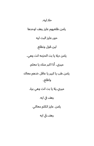 ‫حال‬
..
‫ليه‬
..
‫يامه‬
..
‫لوحسها‬ ّ‫ره‬ ‫ًايس‬ ‫كلييهم‬
‫حور‬
..
‫ليه‬ ‫البت‬ ‫ًايس‬
‫ليه‬
..
‫وىقلى‬ ‫قول‬
.
‫وهي‬ ‫اىت‬ ‫الحسمه‬ ‫بت‬ ‫يا‬ ‫زيال‬ ‫يامه‬
..
‫ميري‬
..
‫ميلم‬ ‫يا‬ ‫موك‬ ‫كبر‬‫ا‬ ‫أىا‬
.
‫يامه‬
..
‫مياك‬ ‫رسهم‬ ‫ًاقل‬ ‫يا‬ ‫كبير‬ ‫يا‬ ‫كب‬
‫واكلى‬
..
‫ميري‬
..
‫برة‬ ‫وهي‬ ‫اىت‬ ‫بت‬ ‫يا‬ ‫يال‬
..
‫ايه‬ ‫يف‬ ّ‫ره‬
.
‫يامه‬
.
‫مياكي‬ ‫اتكلم‬ ‫ًايس‬
ّ‫ره‬
..
‫ايه‬ ‫يف‬
 