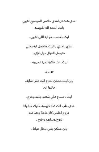 ‫ًسي‬
.
‫طضص‬
.
‫اىتهي‬ ‫الموؿوو‬ ‫رالظ‬ ‫اهسي‬
‫لله‬ ‫الحمس‬ ‫واىت‬
..
‫كويسه‬
.
‫ليث‬
..
‫بَؾب‬
..
‫اىتهي‬ ‫اللي‬ ‫ايه‬ ‫هو‬
..
‫ًسي‬
...
‫ليث‬ ‫يا‬ ‫اهسي‬
..
‫ييوي‬ ‫ايه‬ ‫هتيمل‬
‫ازاي‬ ‫زول‬ ‫الييال‬ ‫هتوػل‬
..
‫ليث‬
...
‫اليربيه‬ ‫ىمرة‬ ‫ٓاكرة‬ ‫اىت‬
.
‫حور‬
...
‫ال‬
..
‫يسن‬
..
‫ليث‬
..
ّ‫طاي‬ ‫مص‬ ‫اىت‬ ‫تذرج‬ ‫ممكه‬
‫ايه‬ ‫حالتها‬
.
‫ليث‬
.
‫جامس‬ ‫طيره‬ ‫ًلي‬ ‫مسح‬
.
‫وررج‬
..
‫ًسي‬
..
‫واىا‬ ‫هوا‬ ‫رليك‬ ‫كويسه‬ ‫كسه‬ ‫اىت‬ ‫كب‬
‫كسه‬ ‫وبيس‬ ‫حاحة‬ ‫كام‬ ‫ارلع‬ ‫هروح‬
‫ىروح‬
..
‫وررج‬ ‫وسابهم‬
.
‫يسن‬
..
‫ًياـ‬ ‫ىبقل‬ ‫بقي‬ ‫ممكه‬
.
 