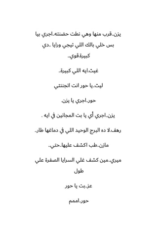 ‫يسن‬
..
‫حؾوته‬ ‫ىقت‬ ‫وهي‬ ‫موها‬ ‫قرب‬
..
‫بيا‬ ‫اجري‬
‫ورايا‬ ‫تيجي‬ ‫اللي‬ ‫بالك‬ ‫رلي‬ ‫بس‬
..
‫زي‬
‫كبيرة‬
.
‫قوي‬
..
‫ُيث‬
.
‫كبيرة‬ ‫اللي‬ ‫ايه‬
..
‫ليث‬
..
‫اتجووتي‬ ‫اىت‬ ‫حور‬ ‫يا‬
‫حور‬
..
‫يسن‬ ‫يا‬ ‫اجري‬
.
‫يسن‬
..
‫ايه‬ ‫يف‬ ‫المجاىيه‬ ‫بت‬ ‫يا‬ ‫أي‬ ‫اجري‬
.
ّ‫ره‬
.
‫كار‬ ‫زماُها‬ ‫يف‬ ‫اللي‬ ‫الوحيس‬ ‫البرج‬ ‫زه‬ ‫ال‬
..
‫مازن‬
..
‫ًليها‬ ّ‫كض‬‫ا‬ ‫كب‬
..
‫حتي‬
..
‫ميري‬
..
‫ًلي‬ ‫الغْرة‬ ‫السرايا‬ ‫ُلي‬ ّ‫كض‬ ‫ميه‬
‫كول‬
‫ًس‬
..
‫حور‬ ‫يا‬ ‫بت‬
‫حور‬
..
‫اممم‬
 
