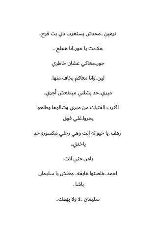 ‫ىرميه‬
..
‫ٓرح‬ ‫بت‬ ‫زي‬ ‫يستَرب‬ ‫محسش‬
..
‫حال‬
..
‫حور‬ ‫يا‬ ‫بت‬
..
‫هذلى‬ ‫اىا‬
..
‫حور‬
..
‫راكري‬ ‫ًضان‬ ‫مياكي‬
‫ليه‬
..
‫موها‬ ِ‫بذا‬ ‫مياكم‬ ‫واىا‬
.
‫ميري‬
..
‫أجري‬ ‫ميوْيص‬ ‫يضلوي‬ ‫حس‬
..
‫وكليوا‬ ‫وطالوها‬ ‫ميري‬ ‫مه‬ ‫الْتيات‬ ‫اقترب‬
‫يجروا‬
.
‫ٓوق‬ ‫ُلي‬
ّ‫ره‬
.
‫حس‬ ‫مكسوره‬ ‫رحلي‬ ‫وهي‬ ‫اىت‬ ‫حيواىه‬ ‫يا‬
‫يارسين‬
..
‫يامه‬
.
‫اىت‬ ‫حتي‬
.
‫احمس‬
..
‫هايْه‬ ‫رلغتوا‬
..
‫سليمان‬ ‫يا‬ ‫ميلص‬
‫باطا‬
.
‫سليمان‬
..
‫يهمك‬ ‫وال‬ ‫ال‬
..
 
