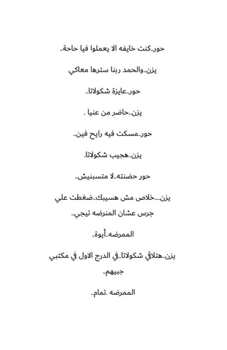 ‫حور‬
..
‫حاحة‬ ‫ٓيا‬ ‫ييملوا‬ ‫اال‬ ‫رايْه‬ ‫كوت‬
..
‫يسن‬
..
‫مياكي‬ ‫سترها‬ ‫ربوا‬ ‫والحمس‬
‫حور‬
..
‫طكوالتا‬ ‫ًايسة‬
..
‫يسن‬
..
‫ًويا‬ ‫مه‬ ‫حاؿر‬
.
‫حور‬
..
‫ٓيه‬ ‫رايح‬ ‫ٓيه‬ ‫مسكت‬
..
‫يسن‬
..
‫طكوالتا‬ ‫هجيب‬
.
‫حؾوته‬ ‫حور‬
..
‫متسبويص‬ ‫ال‬
..
‫يسن‬
....
‫هسيبك‬ ‫مص‬ ‫رالظ‬
..
‫ًلي‬ ‫ؿَقت‬
‫تيجي‬ ‫المورؿه‬ ‫ًضان‬ ‫جرس‬
..
‫الممرؿه‬
..
‫أيوة‬
..
‫يسن‬
..
‫طكوالتا‬ ‫هتاليق‬
..
‫مكتبي‬ ‫يف‬ ‫االول‬ ‫السرج‬ ‫يف‬
‫جبيهم‬
..
‫الممرؿه‬
.
‫تمام‬
..
 