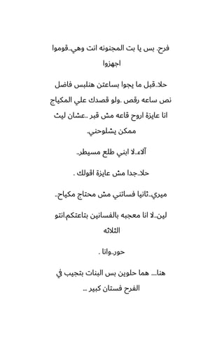 ‫ٓرح‬
.
‫وهي‬ ‫اىت‬ ‫المجووىه‬ ‫بت‬ ‫يا‬ ‫بس‬
..
‫قوموا‬
‫اجهسوا‬
‫حال‬
..
‫ٓاؿل‬ ‫هولبس‬ ‫بساًته‬ ‫يجوا‬ ‫ما‬ ‫قبل‬
‫رقع‬ ‫ساًه‬ ‫ىع‬
.
‫المكياج‬ ‫ًلي‬ ‫قغسك‬ ‫ولو‬
‫قبر‬ ‫مص‬ ‫قاًه‬ ‫اروح‬ ‫ًايسة‬ ‫اىا‬
..
‫ليث‬ ‫ًضان‬
‫يضلوحوي‬ ‫ممكه‬
.
‫آالء‬
..
‫مسيقر‬ ‫كلى‬ ‫ابوي‬ ‫ال‬
..
‫حال‬
..
‫اقولك‬ ‫ًايسة‬ ‫مص‬ ‫جسا‬
.
‫ميري‬
..
‫مكياح‬ ‫محتاج‬ ‫مص‬ ‫ٓساتوي‬ ‫ثاىيا‬
..
‫ليه‬
..
‫بتاًتكم‬ ‫بالْساىيه‬ ‫ميجبه‬ ‫اىا‬ ‫ال‬
.
‫اىتو‬
‫الثالثه‬
‫حور‬
..
‫واىا‬
.
‫هوا‬
....
‫يف‬ ‫بتجيب‬ ‫البوات‬ ‫بس‬ ‫حلويه‬ ‫هما‬
‫كبير‬ ‫ٓستان‬ ‫الْرح‬
...
 