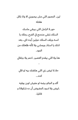 ‫ليه‬
..
‫باكل‬ ‫واىا‬ ‫اال‬ ‫بيغورين‬ ‫مص‬ ‫اللي‬ ‫المغور‬
‫هقتله‬
‫حور‬
..
‫ماسك‬ ‫بيبقي‬ ‫اللي‬ ‫الراجل‬ ‫ال‬
‫السلك‬
..
‫الْرح‬ ‫يف‬ ‫موسمج‬ ‫تبقي‬
...
‫يا‬ ‫رجلك‬
‫اىسه‬
..
‫تاين‬ ‫أيسه‬ ‫حوليه‬ ‫السلك‬ ّ‫ويل‬
....
‫بيس‬
‫استاش‬ ‫يا‬ ‫اشىك‬
...
‫مه‬ ‫كليلك‬ ‫كأىه‬ ‫وال‬ ‫ويمضي‬
‫الموز‬
..
‫هوا‬
..
‫اليغير‬ ‫بيقسم‬ ‫اللي‬ ‫وال‬
..
‫برتقايل‬ ‫وال‬ ‫احمر‬
..
‫حال‬
..
‫قايل‬ ‫لو‬ ‫بيه‬ ‫هكْوك‬ ‫اللي‬ ‫زي‬ ‫ابيؽ‬ ‫ال‬
‫كسه‬
.....
‫آالء‬
..
‫بوٓيه‬ ‫اوبه‬ ‫مْيص‬ ‫لو‬ ‫برؿه‬ ‫الجاتو‬ ‫و‬
..
‫اسوز‬ ‫وال‬ ‫ابيؽ‬
..
‫و‬ ‫طكوالتا‬ ‫زه‬ ‫أن‬ ‫المْروؼ‬
‫ٓاىليا‬
..
 