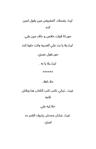 ‫ليث‬
.
‫بؾحك‬
..
‫لميه‬ ‫يقول‬ ‫ميه‬ ‫المْروؼ‬
‫كسه‬
‫حور‬
..
‫رالظ‬ ‫قولت‬ ‫اىا‬
..
‫بقي‬ ‫ميه‬ ِ‫را‬ ‫و‬
..
‫ليث‬
.
‫كسه‬ ‫حلوة‬ ‫واىت‬ ‫اليربيه‬ ‫ًلي‬ ‫بت‬ ‫يا‬ ‫يال‬
‫حور‬
..
‫ًمري‬ ‫كول‬
..
‫ليث‬
..
‫به‬ ‫يا‬ ‫يال‬
.
******
‫حال‬
...
‫اهال‬
..
‫ُيث‬
...
‫وبالش‬ ‫هوا‬ ‫الكتاب‬ ‫كتب‬ ‫ىكتب‬ ‫تبكي‬
‫قاًه‬
‫حال‬
..
‫بقي‬ ‫ليه‬
‫ُيث‬
.
‫زه‬ ‫القمر‬ ِ‫يضو‬ ‫محسش‬ ‫ًضان‬
‫ُيري‬
..
 