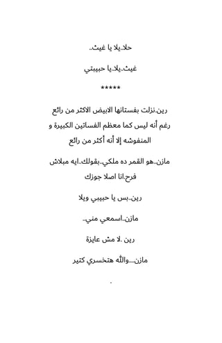 ‫حال‬
..
‫ُيث‬ ‫يا‬ ‫يال‬
..
‫ُيث‬
..
‫يال‬
..
‫حبيبتي‬ ‫يا‬
*****
‫ريه‬
.
‫رائى‬ ‫مه‬ ‫االكثر‬ ‫االبيؽ‬ ‫بْستاىها‬ ‫ىسلت‬
‫و‬ ‫الكبيرة‬ ‫الْساتيه‬ ‫مينم‬ ‫كما‬ ‫ليس‬ ‫أىه‬ ‫رُم‬
‫رائى‬ ‫مه‬ ‫كثر‬‫أ‬ ‫أىه‬ ‫إال‬ ‫الموْوطه‬
‫مازن‬
..
‫ملكي‬ ‫زه‬ ‫القمر‬ ‫هو‬
..
‫بقولك‬
..
‫مبالش‬ ‫ايه‬
‫ٓرح‬
.
‫جوزك‬ ‫اػال‬ ‫اىا‬
‫ريه‬
..
‫ويال‬ ‫حبيبي‬ ‫يا‬ ‫بس‬
‫مازن‬
..
‫موي‬ ‫اسميي‬
..
‫ريه‬
.
‫ًايسة‬ ‫مص‬ ‫ال‬
‫مازن‬
....
‫كتير‬ ‫هتذسري‬ ‫وهللا‬
.
 