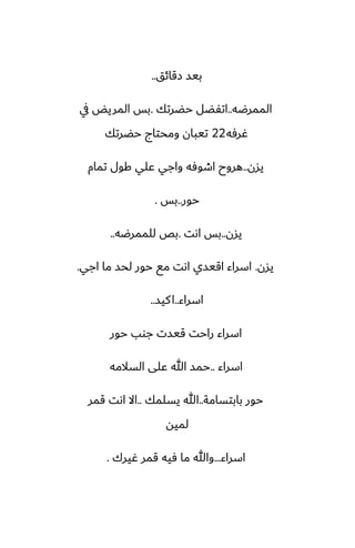 ‫زقائق‬ ‫بيس‬
..
‫الممرؿه‬
..
‫حؾرتك‬ ‫اتْؾل‬
.
‫يف‬ ‫المريؽ‬ ‫بس‬
‫ُرٓه‬
22
‫حؾرتك‬ ‫ومحتاج‬ ‫تيبان‬
‫يسن‬
..
‫تمام‬ ‫كول‬ ‫ًلي‬ ‫واجي‬ ‫اطوٓه‬ ‫هروح‬
‫حور‬
..
‫بس‬
.
‫يسن‬
..
‫اىت‬ ‫بس‬
.
‫للممرؿه‬ ‫بع‬
..
‫يسن‬
.
‫اجي‬ ‫ما‬ ‫لحس‬ ‫حور‬ ‫مى‬ ‫اىت‬ ‫اقيسي‬ ‫اسراء‬
.
‫اسراء‬
..
‫كيس‬‫ا‬
..
‫حور‬ ‫جوب‬ ‫قيست‬ ‫راحت‬ ‫اسراء‬
‫اسراء‬
..
‫السالمه‬ ‫ًلى‬ ‫هللا‬ ‫حمس‬
‫بابتسامة‬ ‫حور‬
..
‫يسلمك‬ ‫هللا‬
..
‫قمر‬ ‫اىت‬ ‫اال‬
‫لميه‬
‫اسراء‬
...
‫ُيرك‬ ‫قمر‬ ‫ٓيه‬ ‫ما‬ ‫وهللا‬
.
 