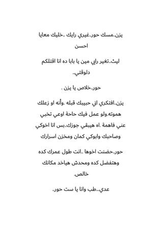 ‫يسن‬
..
‫حور‬ ‫مسك‬
..
‫رايك‬ ‫ُيري‬
..
‫ميايا‬ ‫رليك‬
‫احسه‬
‫ليث‬
..
‫اقتلكم‬ ‫اىا‬ ‫زه‬ ‫بابا‬ ‫يا‬ ‫ميه‬ ‫رايي‬ ‫تَير‬
‫زلوقتي‬
..
‫حور‬
..
‫يسن‬ ‫يا‬ ‫رالظ‬
.
‫يسن‬
..
‫قبله‬ ‫حبيبك‬ ‫اين‬ ‫آتكري‬
.
‫زًلك‬ ‫او‬ ‫وأىه‬
‫هموته‬
.
‫تذبي‬ ‫اوًي‬ ‫حاحة‬ ‫ٓيك‬ ‫ًمل‬ ‫ولو‬
‫ٓاهمة‬ ‫ًوي‬
.
‫جوزك‬ ‫هيبقي‬ ‫اه‬
..
‫اروكي‬ ‫اىا‬ ‫بس‬
‫اسرارك‬ ‫ومذسن‬ ‫كمان‬ ‫وابوكي‬ ‫وػاحبك‬
‫حور‬
..
‫اروها‬ ‫حؾوت‬
..
‫كسه‬ ‫ًمرك‬ ‫كول‬ ‫اىت‬
‫مكاىك‬ ‫هيارس‬ ‫ومحسش‬ ‫كسه‬ ‫وهتْؾل‬
‫رالع‬
.
‫ًسي‬
...
‫حور‬ ‫ست‬ ‫يا‬ ‫واىا‬ ‫كب‬
..
 