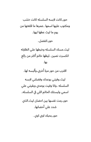 ‫حور‬
..
‫رضب‬ ‫كاىت‬ ‫السلسله‬ ‫البسه‬ ‫كاىت‬
‫اسمها‬ ‫ًليها‬ ‫ومكتوب‬
..
‫مه‬ ‫قليتها‬ ‫ما‬ ‫ًمرها‬
‫ليها‬ ‫ًقها‬ ‫ليث‬ ‫ما‬ ‫يوم‬
..
‫حور‬
..
‫اتْؾل‬
..
‫ليث‬
..
‫القاوله‬ ‫ًلي‬ ‫وربقها‬ ‫السلسله‬ ‫مسك‬
‫ىغيه‬ ‫اتكسرت‬
..
‫رائى‬ ‫مه‬ ‫كثر‬‫أ‬ ‫راتم‬ ‫لينها‬
‫بها‬
.
‫أرري‬ ‫مرة‬ ‫حور‬ ‫مه‬ ‫اقترب‬
..
‫لها‬ ‫وألبسه‬
..
‫ليث‬
..
‫البسه‬ ‫وٓؾلتي‬ ‫بوًسك‬ ‫وٓيتي‬
‫السلسله‬
..
‫ًلي‬ ‫وبقيتي‬ ‫بوًسي‬ ‫وٓيت‬ ‫واىا‬
‫السلسله‬ ‫يف‬ ‫اللي‬ ‫الذاتم‬ ‫ولبستك‬ ‫اسمي‬
..
‫حور‬
..
‫ليث‬ ‫احؾان‬ ‫بيه‬ ‫ىْسها‬ ‫رمت‬
..
‫الصي‬
‫أحؾاىها‬ ‫ًلي‬ ‫طسز‬
..
‫حور‬
..
‫اوي‬ ‫اوي‬ ‫بحبك‬
.
 