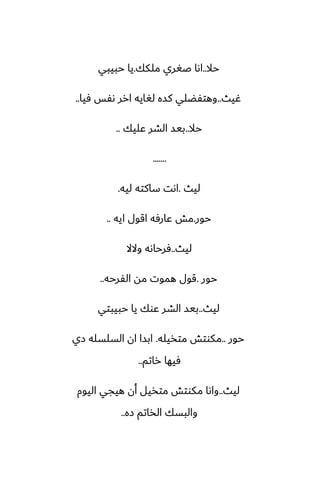 ‫حال‬
..
‫ملكك‬ ‫ػَري‬ ‫اىا‬
.
‫حبيبي‬ ‫يا‬
‫ُيث‬
..
‫ٓيا‬ ‫ىْس‬ ‫ارر‬ ‫لَايه‬ ‫كسه‬ ‫وهتْؾلي‬
..
‫حال‬
..
‫ًليك‬ ‫الضر‬ ‫بيس‬
..
.......
‫ليث‬
.
‫ليه‬ ‫ساكته‬ ‫اىت‬
.
‫حور‬
.
‫ايه‬ ‫اقول‬ ‫ًارٓه‬ ‫مص‬
..
‫ليث‬
..
‫والال‬ ‫ٓرحاىه‬
‫حور‬
.
‫الْرحه‬ ‫مه‬ ‫هموت‬ ‫قول‬
..
‫ليث‬
..
‫حبيبتي‬ ‫يا‬ ‫ًوك‬ ‫الضر‬ ‫بيس‬
‫حور‬
..
‫متذيله‬ ‫مكوتص‬
.
‫زي‬ ‫السلسله‬ ‫ان‬ ‫ابسا‬
‫راتم‬ ‫ٓيها‬
..
‫ليث‬
..
‫اليوم‬ ‫هيجي‬ ‫أن‬ ‫متذيل‬ ‫مكوتص‬ ‫واىا‬
‫زه‬ ‫الذاتم‬ ‫والبسك‬
..
 