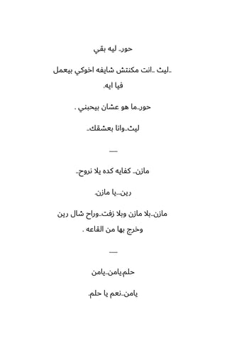 ‫حور‬
..
‫بقي‬ ‫ليه‬
..
‫ليث‬
..
‫بييمل‬ ‫اروكي‬ ‫طايْه‬ ‫مكوتص‬ ‫اىت‬
‫ايه‬ ‫ٓيا‬
.
‫حور‬
..
‫بيحبوي‬ ‫ًضان‬ ‫هو‬ ‫ما‬
.
‫ليث‬
..
‫بيضقك‬ ‫واىا‬
..
......
‫مازن‬
..
‫ىروح‬ ‫يال‬ ‫كسه‬ ‫كْايه‬
..
‫ريه‬
...
‫مازن‬ ‫يا‬
.
‫مازن‬
..
‫زٓت‬ ‫وبال‬ ‫مازن‬ ‫بال‬
..
‫ريه‬ ‫طال‬ ‫وراح‬
‫القاًه‬ ‫مه‬ ‫بها‬ ‫وررج‬
.
......
‫حلم‬
.
‫يامه‬
..
‫يامه‬
‫يامه‬
..
‫حلم‬ ‫يا‬ ‫ىيم‬
.
 