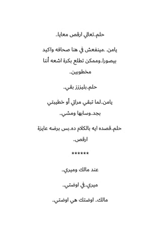‫حلم‬
..
‫ميايا‬ ‫ارقع‬ ‫تيايل‬
..
‫يامه‬
. .
‫كيس‬‫وا‬ ‫ػحآه‬ ‫هوا‬ ‫يف‬ ‫ميوْيص‬
‫بيغورا‬
..
‫أىوا‬ ‫اطيه‬ ‫بكرة‬ ‫تقلى‬ ‫وممكه‬
‫مذقوبيه‬
..
‫حلم‬
..
‫بقي‬ ‫بليسزز‬
..
‫يامه‬
..
‫رقيبتي‬ ‫أو‬ ‫مرايت‬ ‫تبقي‬ ‫لما‬
‫بجس‬
..
‫ومضي‬ ‫وسابها‬
..
‫حلم‬
..
‫زه‬ ‫بالكالم‬ ‫ايه‬ ‫قغسه‬
..
‫ًايسة‬ ‫برؿه‬ ‫بس‬
‫ارقع‬
..
******
‫وميري‬ ‫مالك‬ ‫ًوس‬
..
‫ميري‬
..
‫اوؿتي‬ ‫يف‬
..
‫مالك‬
..
‫اوؿتي‬ ‫هي‬ ‫اوؿتك‬
..
 