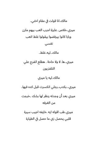 ‫مالك‬
..
‫ارتي‬ ‫مقام‬ ‫يف‬ ‫قولت‬ ‫اىا‬
..
‫ميري‬
..
‫رالظ‬
.
‫مازن‬ ‫بيهم‬ ‫اليب‬ ‫اجرب‬ ‫ًايسة‬
‫اتيب‬ ‫ُلف‬ ‫بيقولوا‬ ‫بيرٓؾوا‬ ‫كاىوا‬ ‫وبابا‬
‫ىْسي‬
‫مالك‬
...
‫ليه‬
..
‫ُلف‬
..
‫ميري‬
...
‫ها‬
.
‫حاحة‬ ‫وال‬ ‫ال‬
.
‫ًلي‬ ‫اتْرج‬ ‫هقلى‬
‫التلْشيون‬
‫مالك‬
..
‫ميري‬ ‫يا‬ ‫ليه‬
‫ميري‬
....
‫بكسب‬
..
‫ٓيها‬ ‫كسه‬ ‫قبل‬ ‫اتكسرت‬ ‫رجلي‬
..
‫بضك‬ ‫لها‬ ‫يونر‬ ‫وجسته‬ ‫أن‬ ‫بيس‬ ‫ميري‬
..
‫ررجت‬
‫الَرٓه‬ ‫مه‬
‫ميري‬
..
‫ايه‬ ‫اقوله‬ ‫كب‬
.
‫سيرة‬ ‫اجيب‬ ‫رايْه‬
‫القيارة‬ ‫يف‬ ‫حغل‬ ‫ما‬ ‫زي‬ ‫يحغل‬ ‫قلبي‬
 