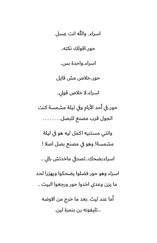 ‫اسراء‬
..
‫ًسل‬ ‫اىت‬ ‫وهللا‬
‫حور‬
..
‫ىكته‬ ‫اقولك‬
..
‫اسراء‬
..
‫بس‬ ‫واحسة‬
..
‫حور‬
..
‫قايل‬ ‫مص‬ ‫رالظ‬
‫اسراء‬
..
‫قويل‬ ‫رالظ‬ ‫ال‬
..
‫حور‬
..
‫كوت‬ ‫مضمسة‬ ‫ليلة‬ ‫ويف‬ ‫األيام‬ ‫أحس‬ ‫يف‬
‫للبغل‬ ‫مغوى‬ ‫قرب‬ ‫اتجول‬
. . . . . . . .
‫ليلة‬ ‫يف‬ ‫هو‬ ‫ليه‬ ‫كمل‬‫ا‬ ‫مستويه‬ ‫واىتي‬
‫مضمسة‬
!
‫اػال‬ ‫بغل‬ ‫مغوى‬ ‫يف‬ ‫وهو‬
!
‫اسراء‬
.
‫بؾحك‬
...
‫بايل‬ ‫مارستص‬ ‫تغسيق‬
..
‫لحس‬ ‫ويهسرا‬ ‫يؾحكوا‬ ‫ٓؾلوا‬ ‫حور‬ ‫وهو‬ ‫اسراء‬
‫البيت‬ ‫ورجيوا‬ ‫حور‬ ‫ارسوا‬ ‫وًسي‬ ‫يسن‬ ‫ما‬
..
‫ليث‬ ‫ًوس‬ ‫أما‬
.
‫االوؿه‬ ‫مه‬ ‫ررج‬ ‫ما‬ ‫بيس‬
...
‫ليه‬ ‫بومرة‬ ‫رن‬ ‫تليْوىه‬
.
 