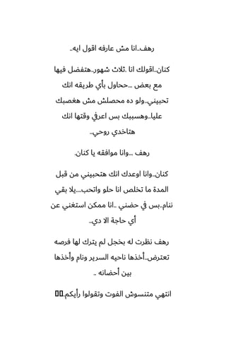 ّ‫ره‬
..
‫ايه‬ ‫اقول‬ ‫ًارٓه‬ ‫مص‬ ‫اىا‬
..
‫كوان‬
..
‫اىا‬ ‫اقولك‬
.
‫طهور‬ ‫ثالث‬
..
‫ٓيها‬ ‫هتْؾل‬
‫بيؽ‬ ‫مى‬
...
‫اىك‬ ‫كريقه‬ ‫بأي‬ ‫ححاول‬
‫تحبيوي‬
..
‫هَغبك‬ ‫مص‬ ‫محغلص‬ ‫زه‬ ‫ولو‬
‫ًليا‬
..
‫اىك‬ ‫وقتها‬ ‫اًريف‬ ‫بس‬ ‫وهسببك‬
‫روحي‬ ‫هتارسي‬
..
ّ‫ره‬
...
‫كوان‬ ‫يا‬ ‫موآقه‬ ‫واىا‬
.
‫كوان‬
..
‫قبل‬ ‫مه‬ ‫هتحبيوي‬ ‫اىك‬ ‫اوًسك‬ ‫واىا‬
‫واتحب‬ ‫حلو‬ ‫اىا‬ ‫تذلع‬ ‫ما‬ ‫المسة‬
....
‫بقي‬ ‫يال‬
‫ىوام‬
..
‫حؾوي‬ ‫يف‬ ‫بس‬
..
‫ًه‬ ‫استَوي‬ ‫ممكه‬ ‫اىا‬
‫زي‬ ‫اال‬ ‫حاجة‬ ‫أي‬
..
‫ٓرػه‬ ‫لها‬ ‫يترك‬ ‫لم‬ ‫بذجل‬ ‫له‬ ‫ىنرت‬ ّ‫ره‬
‫تيترؼ‬
..
‫وأرصها‬ ‫وىام‬ ‫السرير‬ ‫ىاحيه‬ ‫أرصها‬
‫أحؾاىه‬ ‫بيه‬
..
‫رأيكم‬ ‫وتقولوا‬ ‫الْوت‬ ‫متوسوش‬ ‫اىتهي‬
...
�
�
 