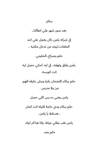 ‫سالم‬
‫ابقالوا‬ ‫ًلي‬ ‫طهر‬ ‫مرور‬ ‫بيس‬
...
‫يامه‬ ‫طركه‬ ‫يف‬
...
‫احس‬ ‫ًلي‬ ‫ييمل‬ ‫كان‬
‫الملْات‬
..
‫مكتبه‬ ‫تسرل‬ ‫مه‬ ‫ليجس‬
..
‫حلم‬
..
‫بغراخ‬
...
‫الحقيوي‬
‫يامه‬
..
‫ولهْه‬ ‫بقلق‬
...
‫ايه‬ ‫يف‬
.
‫ايه‬ ‫حغل‬ ‫احكي‬
.
‫كويسه‬ ‫اىت‬
.
‫ببكاء‬ ‫حلم‬
..
‫آهم‬ ‫ًارٓه‬ ‫ومص‬ ‫بكرة‬ ‫االمتحان‬
‫مسرس‬ ‫وال‬ ‫مه‬
.
‫يامه‬
..
‫حغل‬ ‫اللي‬ ‫بس‬ ‫زه‬ ‫ييوي‬
‫ببكاء‬ ‫حلم‬
..
‫كمان‬ ‫اىت‬ ‫قليله‬ ‫حاجة‬ ‫وزي‬
...
‫يامه‬ ‫يا‬ ‫هسقف‬
..
‫يامه‬
..
‫ًياـ‬ ‫بقلي‬ ‫كب‬
.
‫ليك‬ ‫كر‬‫هصا‬ ‫واىا‬
‫حلم‬
..
‫بجس‬
.
 