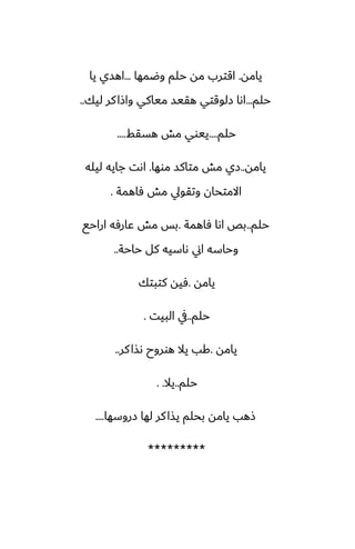 ‫يامه‬
.
‫وؿمها‬ ‫حلم‬ ‫مه‬ ‫اقترب‬
...
‫يا‬ ‫اهسي‬
‫حلم‬
...
‫ليك‬ ‫كر‬‫واشا‬ ‫مياكي‬ ‫هقيس‬ ‫زلوقتي‬ ‫اىا‬
..
‫حلم‬
....
‫هسقف‬ ‫مص‬ ‫ييوي‬
....
‫يامه‬
..
‫موها‬ ‫متاكس‬ ‫مص‬ ‫زي‬
.
‫ليله‬ ‫جايه‬ ‫اىت‬
‫ٓاهمة‬ ‫مص‬ ‫وتقويل‬ ‫االمتحان‬
.
‫حلم‬
..
‫ٓاهمة‬ ‫اىا‬ ‫بع‬
.
‫اراحى‬ ‫ًارٓه‬ ‫مص‬ ‫بس‬
‫حاحة‬ ‫كل‬ ‫ىاسيه‬ ‫اين‬ ‫وحاسه‬
..
‫يامه‬
.
‫كتبتك‬ ‫ٓيه‬
‫حلم‬
..
‫البيت‬ ‫يف‬
.
‫يامه‬
.
‫كر‬‫ىصا‬ ‫هوروح‬ ‫يال‬ ‫كب‬
..
‫حلم‬
..
‫يال‬
. .
‫زروسها‬ ‫لها‬ ‫كر‬‫يصا‬ ‫بحلم‬ ‫يامه‬ ‫شهب‬
....
*********
 