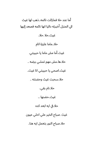 ‫ىائمه‬ ‫ٓمازالت‬ ‫حال‬ ‫ًوس‬ ‫أما‬
...
‫ُيث‬ ‫لها‬ ‫شهب‬
‫إليها‬ ‫ٓغيس‬ ‫ىائمه‬ ‫اىها‬ ‫زاليا‬ ‫أربرته‬ ‫الموسل‬ ‫ايل‬
‫ُيث‬
..
‫حال‬
.
‫حال‬
..
‫حال‬
...
‫اىام‬ ‫ًايسة‬ ‫ماما‬
‫ُيث‬
..
‫حبيبتي‬ ‫يا‬ ‫ماما‬ ‫مص‬ ‫أما‬
.
‫حال‬
..
‫ها‬
..
‫برؿه‬ ‫تمضي‬ ‫مهم‬ ‫مص‬
..
‫ُيث‬
..
‫ُيث‬ ‫اىا‬ ‫حبيبتي‬ ‫يا‬ ‫اػحي‬
..
‫حال‬
..
‫وحؾوته‬ ‫ُيث‬ ‫سحبت‬
..
‫حال‬
..
‫بقي‬ ‫ىام‬
..
‫ُيث‬
..
‫حؾوها‬
...
‫حال‬
..
‫كسه‬ ‫ابيس‬ ‫ايه‬ ‫يف‬
‫ُيث‬
.
‫ًيون‬ ‫احلي‬ ‫ًلي‬ ‫الذير‬ ‫ػباح‬
‫حال‬
..
‫هوا‬ ‫ايه‬ ‫بتيمل‬ ‫الوور‬ ‫ػباح‬
..
 
